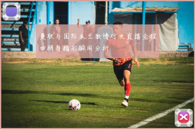 曼联与国际米兰激情对决直播全程回顾与精彩瞬间分析