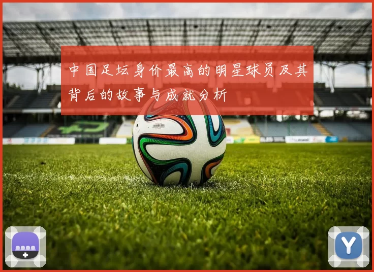 中国足坛身价最高的明星球员及其背后的故事与成就分析