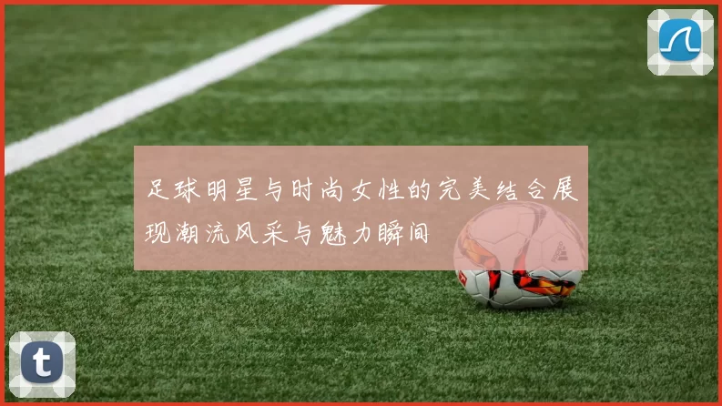 足球明星与时尚女性的完美结合展现潮流风采与魅力瞬间