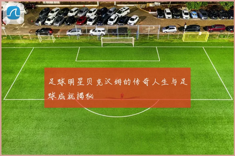 足球明星贝克汉姆的传奇人生与足球成就揭秘