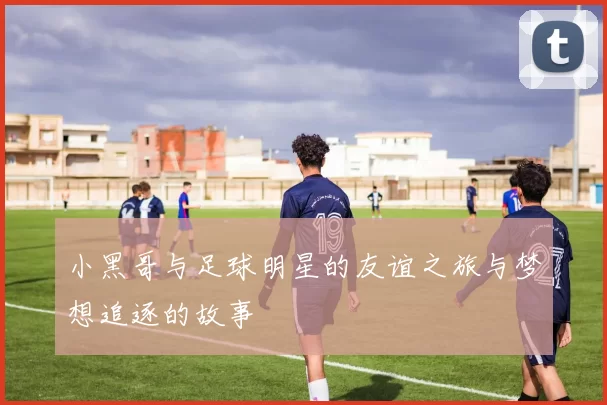 小黑哥与足球明星的友谊之旅与梦想追逐的故事