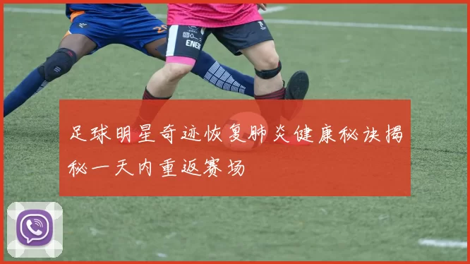 足球明星奇迹恢复肺炎健康秘诀揭秘一天内重返赛场
