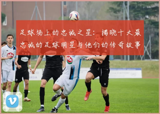 足球场上的忠诚之星：揭晓十大最忠诚的足球明星与他们的传奇故事
