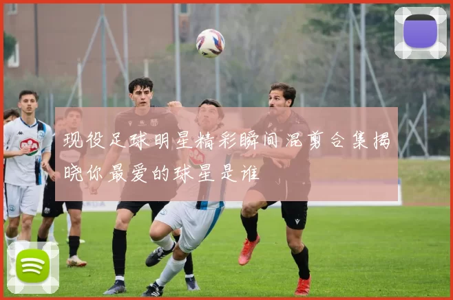现役足球明星精彩瞬间混剪合集揭晓你最爱的球星是谁
