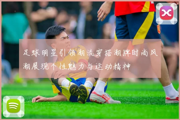 足球明星引领潮流穿搭潮牌时尚风潮展现个性魅力与运动精神