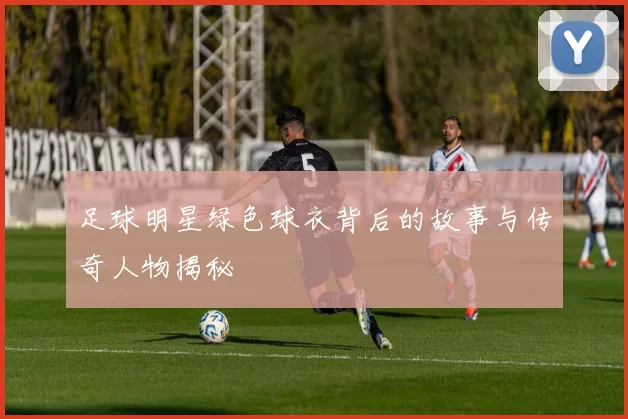 足球明星绿色球衣背后的故事与传奇人物揭秘