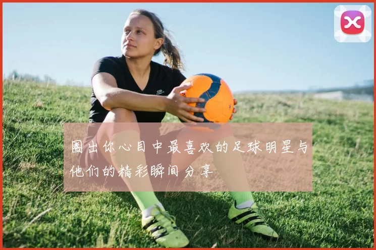 圈出你心目中最喜欢的足球明星与他们的精彩瞬间分享