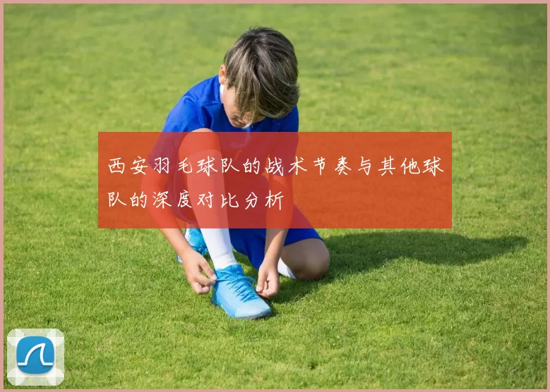 西安羽毛球队的战术节奏与其他球队的深度对比分析