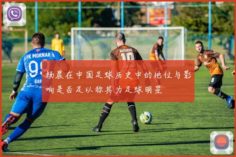 杨晨在中国足球历史中的地位与影响是否足以称其为足球明星
