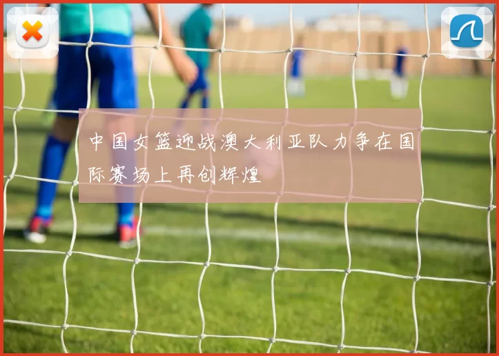 中国女篮迎战澳大利亚队力争在国际赛场上再创辉煌