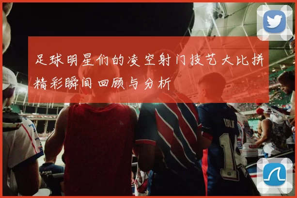 足球明星们的凌空射门技艺大比拼精彩瞬间回顾与分析