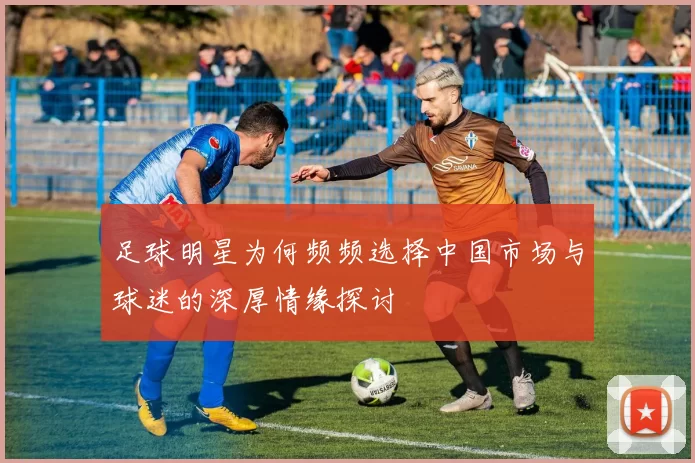 足球明星为何频频选择中国市场与球迷的深厚情缘探讨