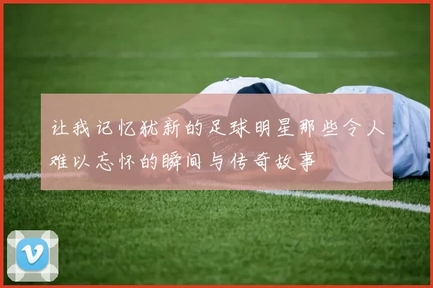 让我记忆犹新的足球明星那些令人难以忘怀的瞬间与传奇故事