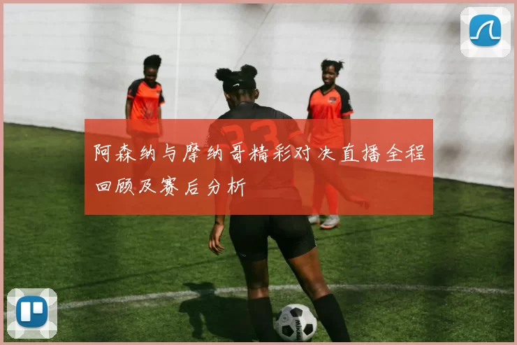 阿森纳与摩纳哥精彩对决直播全程回顾及赛后分析