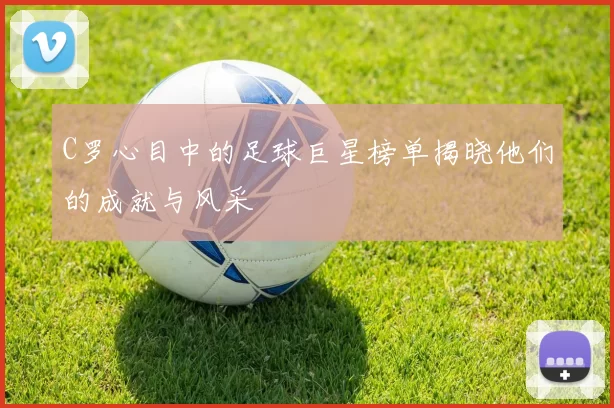 C罗心目中的足球巨星榜单揭晓他们的成就与风采