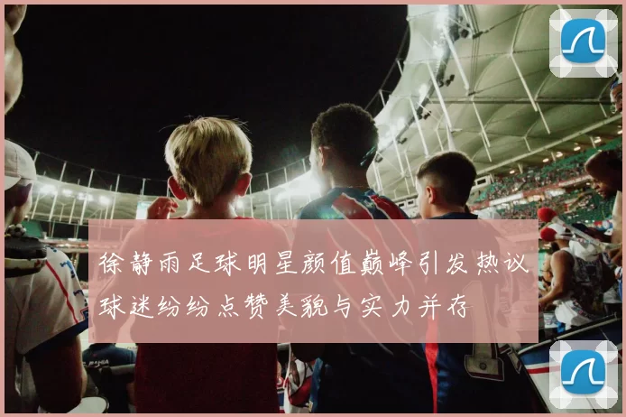 徐静雨足球明星颜值巅峰引发热议球迷纷纷点赞美貌与实力并存