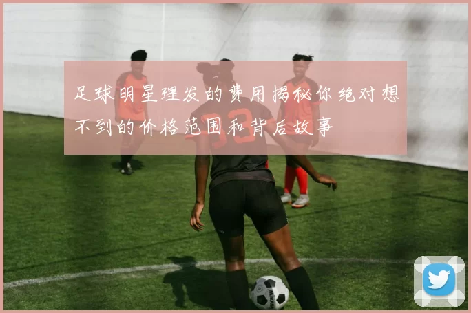 足球明星理发的费用揭秘你绝对想不到的价格范围和背后故事