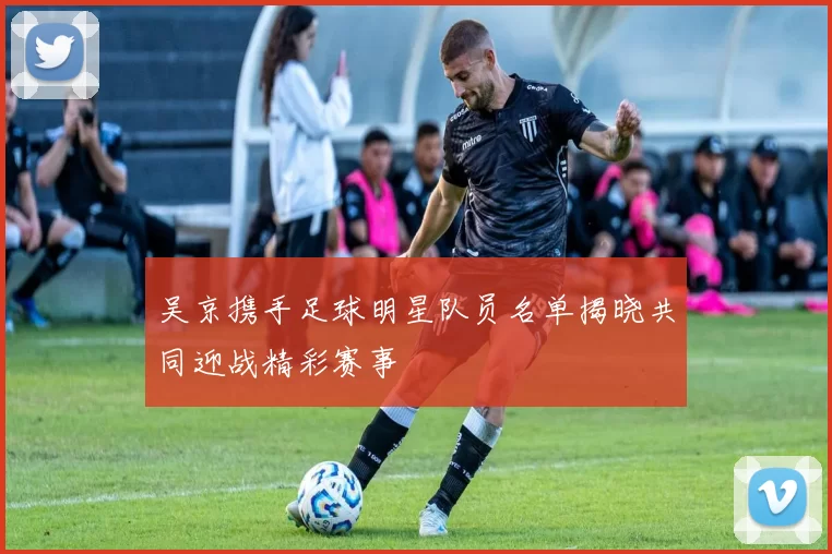 吴京携手足球明星队员名单揭晓共同迎战精彩赛事