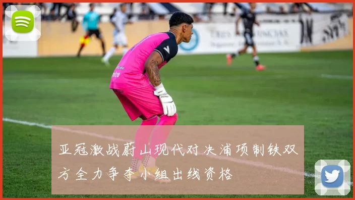 亚冠激战蔚山现代对决浦项制铁双方全力争夺小组出线资格