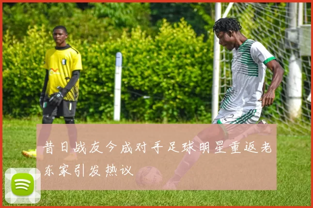 昔日战友今成对手足球明星重返老东家引发热议