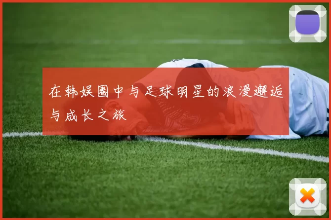 在韩娱圈中与足球明星的浪漫邂逅与成长之旅