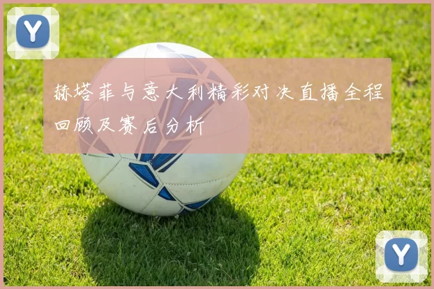 赫塔菲与意大利精彩对决直播全程回顾及赛后分析