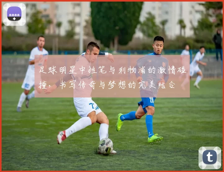 足球明星中性笔与利物浦的激情碰撞，书写传奇与梦想的完美结合