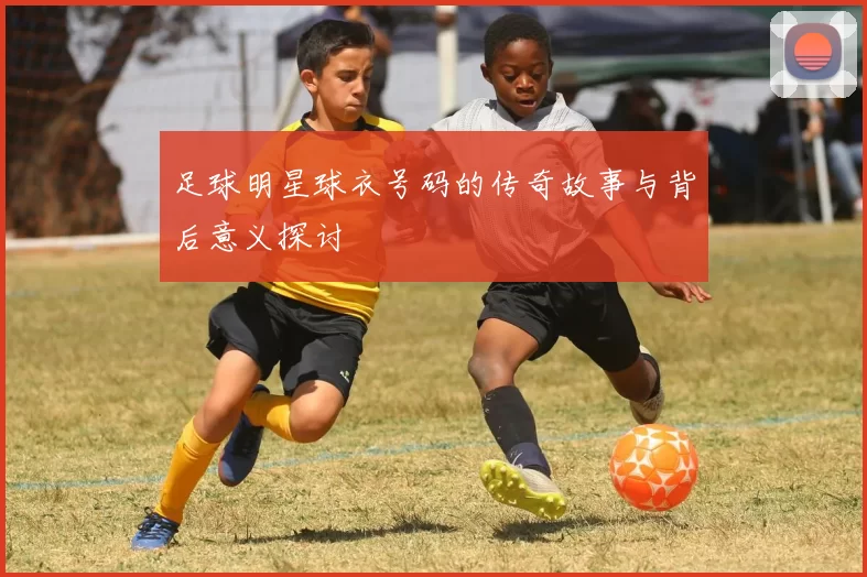 足球明星球衣号码的传奇故事与背后意义探讨