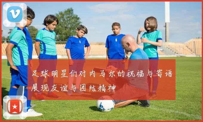 足球明星们对内马尔的祝福与寄语展现友谊与团结精神