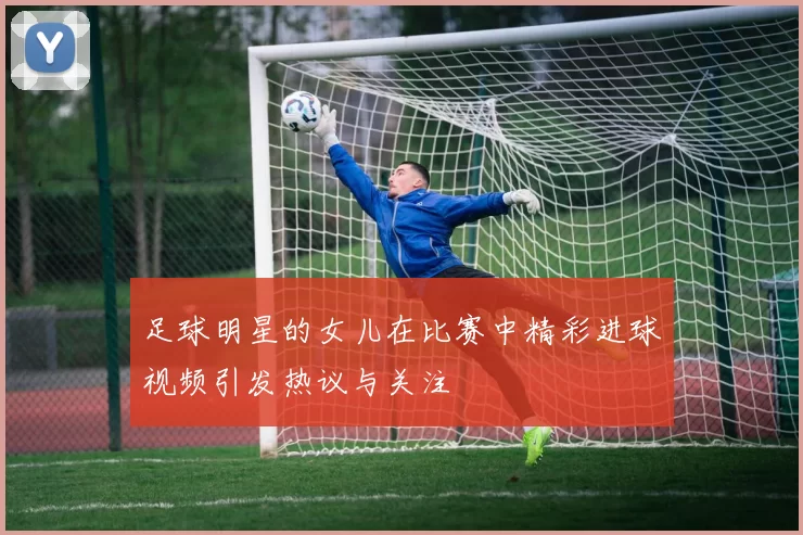 足球明星的女儿在比赛中精彩进球视频引发热议与关注