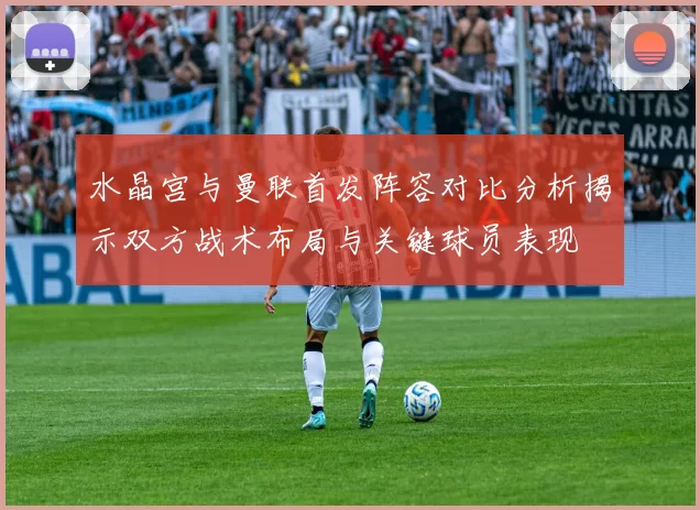 水晶宫与曼联首发阵容对比分析揭示双方战术布局与关键球员表现