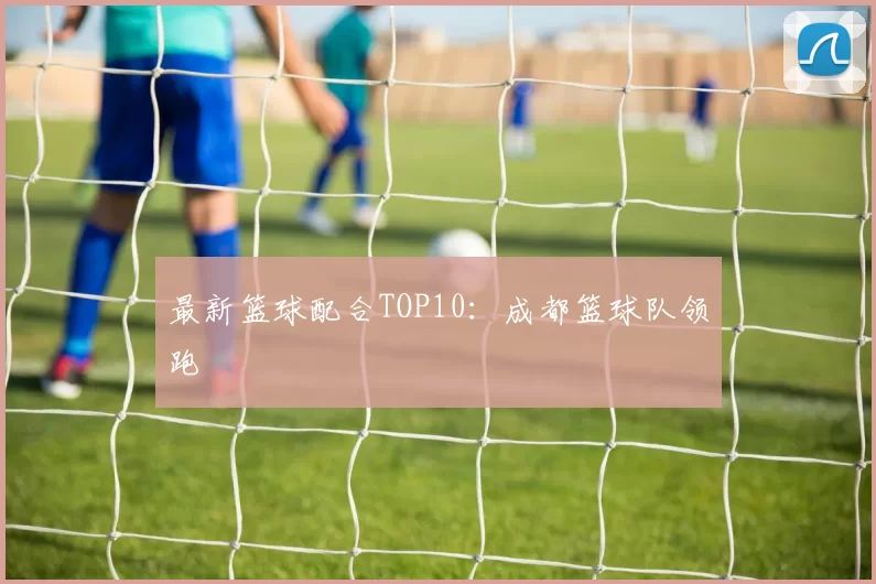 最新篮球配合TOP10：成都篮球队领跑