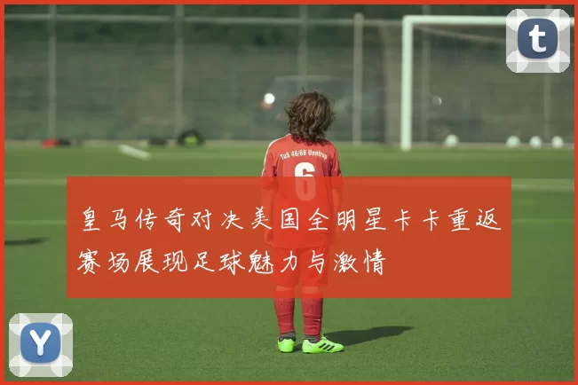 皇马传奇对决美国全明星卡卡重返赛场展现足球魅力与激情
