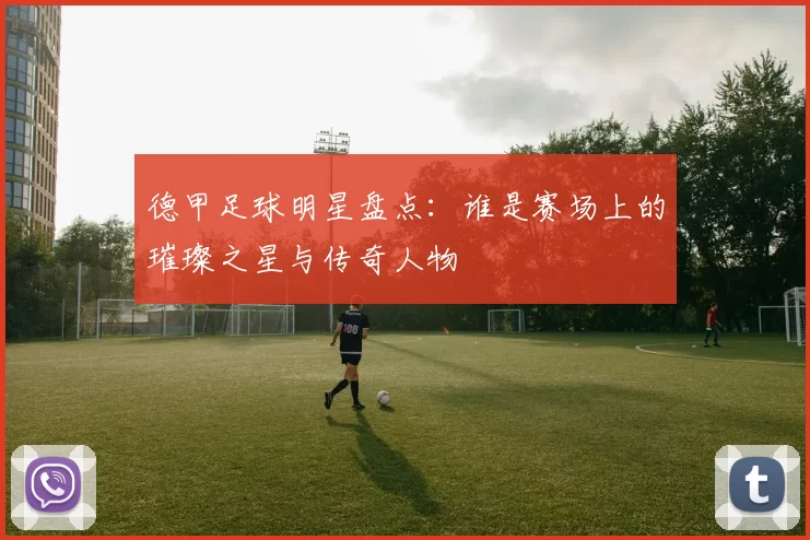 德甲足球明星盘点：谁是赛场上的璀璨之星与传奇人物