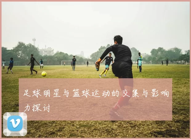 足球明星与篮球运动的交集与影响力探讨