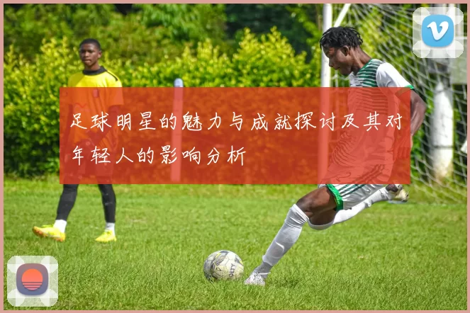 足球明星的魅力与成就探讨及其对年轻人的影响分析
