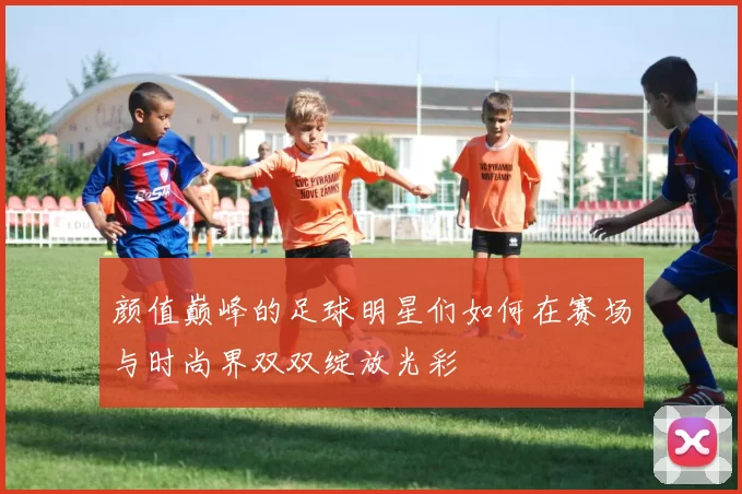 颜值巅峰的足球明星们如何在赛场与时尚界双双绽放光彩