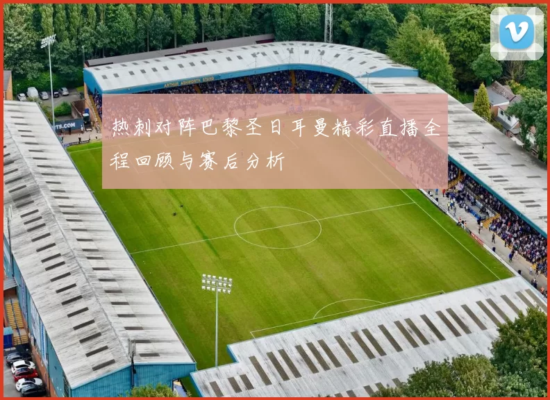热刺对阵巴黎圣日耳曼精彩直播全程回顾与赛后分析