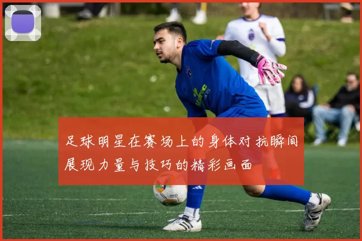 足球明星在赛场上的身体对抗瞬间展现力量与技巧的精彩画面