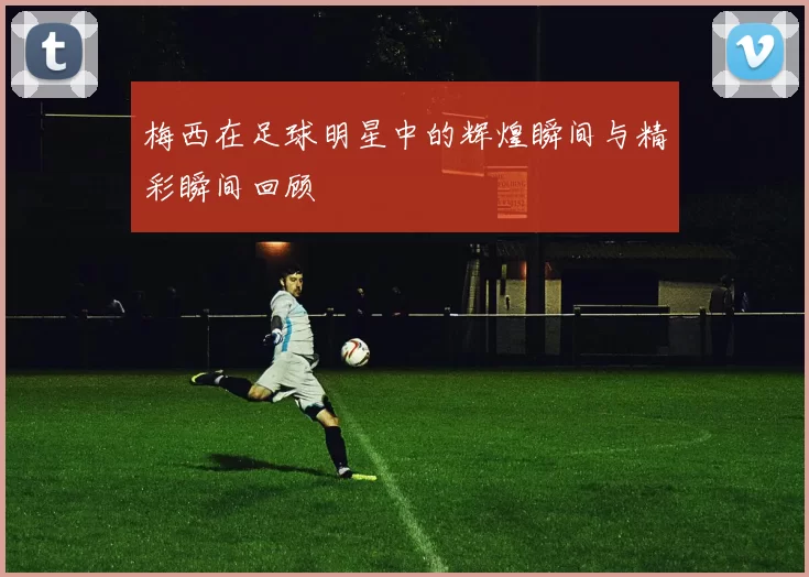 梅西在足球明星中的辉煌瞬间与精彩瞬间回顾
