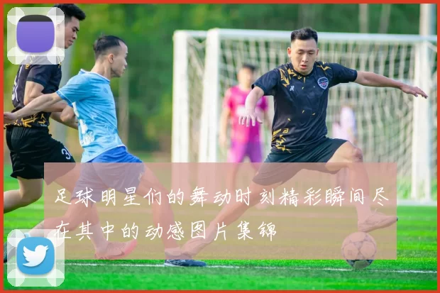 足球明星们的舞动时刻精彩瞬间尽在其中的动感图片集锦