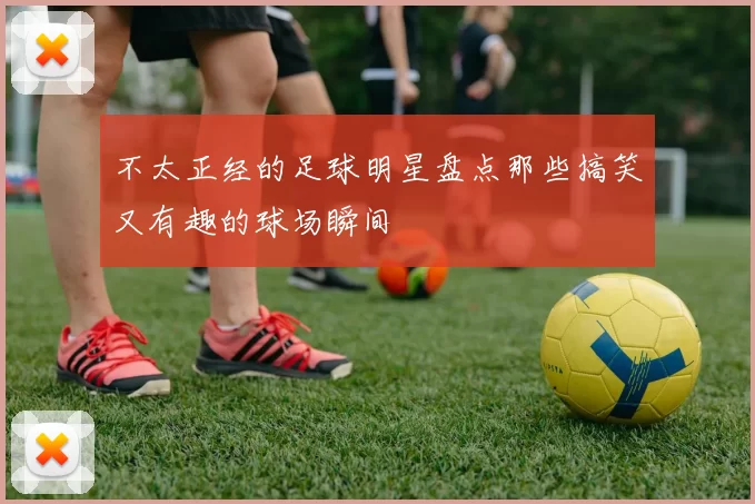 不太正经的足球明星盘点那些搞笑又有趣的球场瞬间