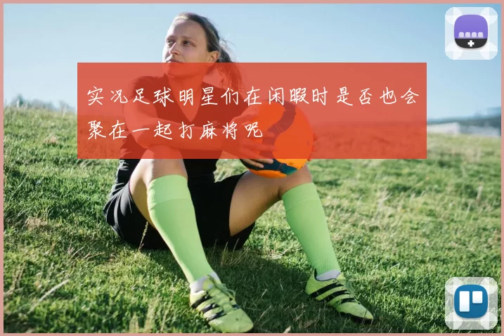 实况足球明星们在闲暇时是否也会聚在一起打麻将呢