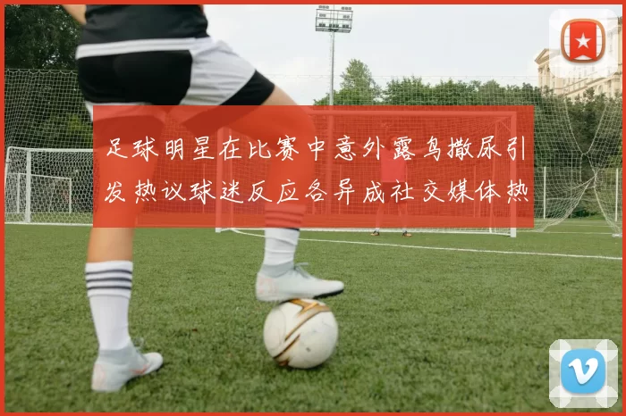 足球明星在比赛中意外露鸟撒尿引发热议球迷反应各异成社交媒体热门话题