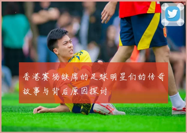 香港赛场缺席的足球明星们的传奇故事与背后原因探讨