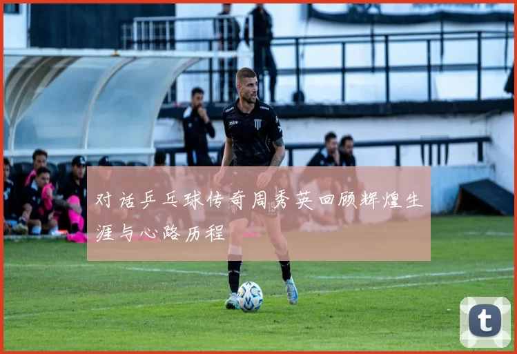对话乒乓球传奇周秀英回顾辉煌生涯与心路历程