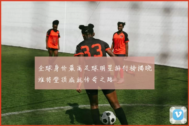 全球身价最高足球明星排行榜揭晓谁将登顶成就传奇之路