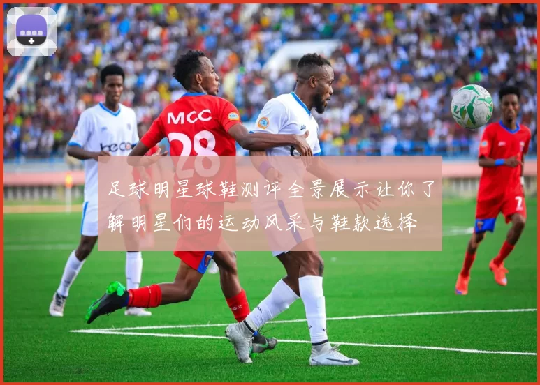 足球明星球鞋测评全景展示让你了解明星们的运动风采与鞋款选择