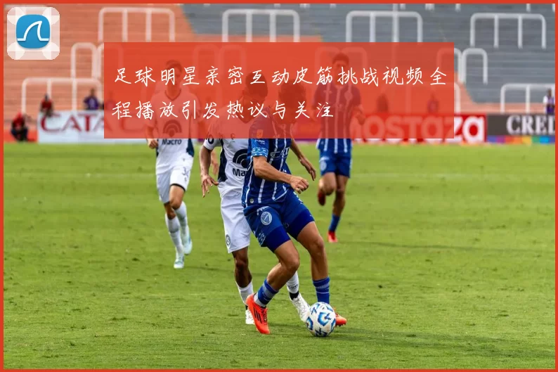 足球明星亲密互动皮筋挑战视频全程播放引发热议与关注