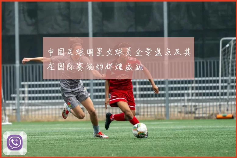 中国足球明星女球员全景盘点及其在国际赛场的辉煌成就